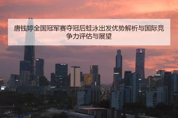 唐钱婷全国冠军赛夺冠后蛙泳出发优势解析与国际竞争力评估与展望