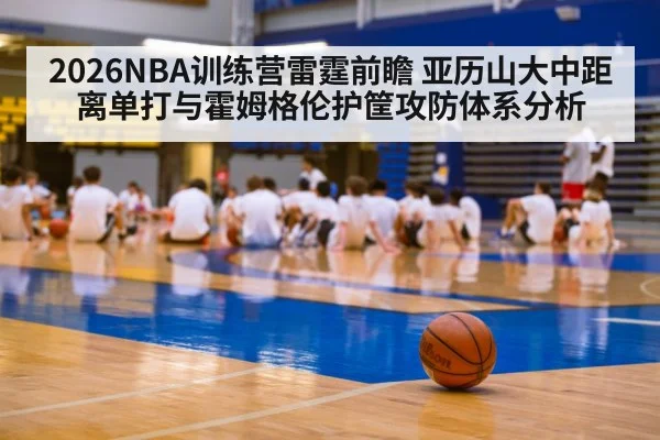 2026NBA训练营雷霆前瞻 亚历山大中距离单打与霍姆格伦护筐攻防体系分析