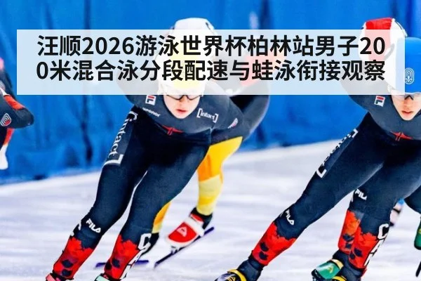 汪顺2026游泳世界杯柏林站男子200米混合泳分段配速与蛙泳衔接观察