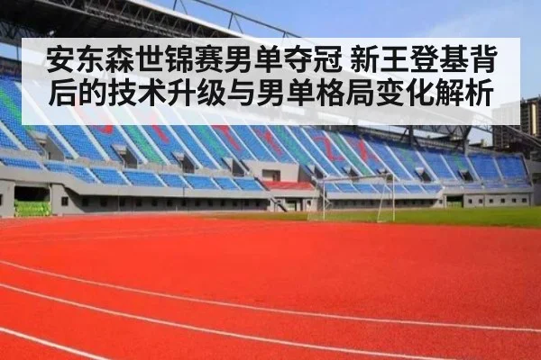 安东森世锦赛男单夺冠 新王登基背后的技术升级与男单格局变化解析